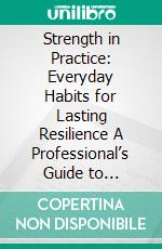 Strength in Practice: Everyday Habits for Lasting Resilience A Professional’s Guide to Protecting Energy, Focus, and Well-Being. E-book. Formato EPUB ebook
