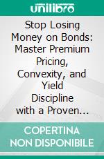 Stop Losing Money on Bonds: Master Premium Pricing, Convexity, and Yield Discipline with a Proven Fixed-Income Risk Framework. E-book. Formato EPUB ebook