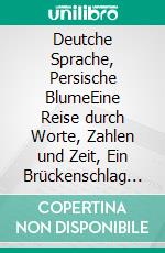 Deutche Sprache, Persische BlumeEine Reise durch Worte, Zahlen und Zeit, Ein Brückenschlag zwischen Iran und Deutschland. E-book. Formato EPUB ebook