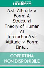 A×F Attitude × Form: A Structural Theory of Human AI InteractionA×F Attitude × Form: Eine strukturelle Theorie der Mensch KI-Interaktion. E-book. Formato EPUB ebook