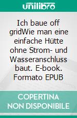 Ich baue off gridWie man eine einfache Hütte ohne Strom- und Wasseranschluss baut. E-book. Formato EPUB ebook