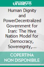 Human Dignity and PowerDecentralized Government for Iran: The Hive Nation Model for Democracy, Sovereignty, and National Wealth. E-book. Formato EPUB ebook