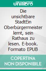 Die unsichtbare StadtEin Oberbürgermeister lernt, sein Rathaus zu lesen. E-book. Formato EPUB ebook