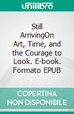 Still ArrivingOn Art, Time, and the Courage to Look. E-book. Formato EPUB ebook