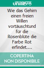 Wie das Gehirn einen freien Willen vortäuschtund für die Rosenblüte die Farbe Rot erfindet. E-book. Formato EPUB ebook