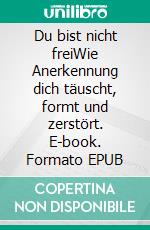 Du bist nicht freiWie Anerkennung dich täuscht, formt und zerstört. E-book. Formato EPUB ebook