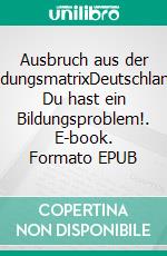 Ausbruch aus der BildungsmatrixDeutschland, Du hast ein Bildungsproblem!. E-book. Formato EPUB ebook