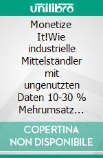 Monetize It!Wie industrielle Mittelständler mit ungenutzten Daten 10-30 % Mehrumsatz erzielen. E-book. Formato EPUB ebook