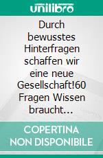Durch bewusstes Hinterfragen schaffen wir eine neue Gesellschaft!60 Fragen Wissen braucht Wissen. E-book. Formato EPUB ebook