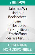 HallismusWir sind nur Beobachter. Eine Philosophie der kognitiven Erschaffung der Welten.. E-book. Formato EPUB ebook