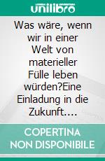 Was wäre, wenn wir in einer Welt von materieller Fülle leben würden?Eine Einladung in die Zukunft. E-book. Formato EPUB ebook