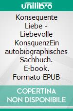 Konsequente Liebe - Liebevolle KonsquenzEin autobiographisches Sachbuch. E-book. Formato EPUB ebook