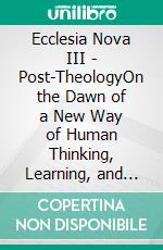 Ecclesia Nova III - Post-TheologyOn the Dawn of a New Way of Human Thinking, Learning, and Acting in the Age of AI. E-book. Formato EPUB ebook