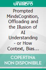 Prompted MindsCognition, Offloading and the Illusion of AI Understanding - or How Context, Bias and Models Shape the Future of Thinking. E-book. Formato EPUB ebook