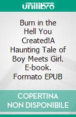 Burn in the Hell You Created!A Haunting Tale of Boy Meets Girl. E-book. Formato EPUB ebook