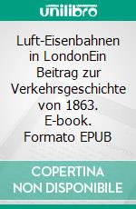 Luft-Eisenbahnen in LondonEin Beitrag zur Verkehrsgeschichte von 1863. E-book. Formato EPUB ebook