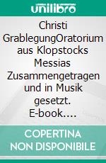 Christi GrablegungOratorium  aus Klopstocks Messias  Zusammengetragen und in Musik gesetzt. E-book. Formato EPUB ebook