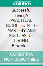 Successful LivingA PRACTICAL GUIDE TO SELF- MASTERY AND SUCCESSFUL LIVING. E-book. Formato EPUB ebook