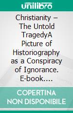 Christianity – The Untold TragedyA Picture of Historiography  as a Conspiracy of Ignorance. E-book. Formato EPUB ebook