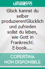 Glück kannst du selber produzieren!Glücklich und zufrieden sollst du leben, wie Gott in Frankreich!. E-book. Formato EPUB ebook