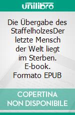 Die Übergabe des StaffelholzesDer letzte Mensch der Welt liegt im Sterben. E-book. Formato EPUB ebook
