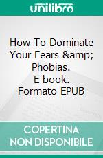 How To Dominate Your Fears &amp; Phobias. E-book. Formato EPUB ebook