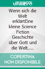 Wenn sich die Welt erklärtEine kleine Science Fiction Geschichte  über Gott und die Welt. E-book. Formato EPUB ebook di Reiner Fischer