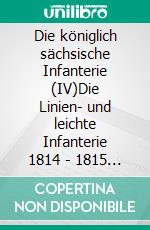 Die königlich sächsische Infanterie (IV)Die Linien- und leichte Infanterie 1814 - 1815  und  Ergänzungen 1810 -1813. E-book. Formato EPUB ebook di Jörg Titze