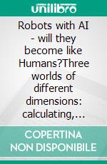 Robots with AI - will they become like Humans?Three worlds of different dimensions: calculat­ing, physical bodies, imagination with feelings. E-book. Formato EPUB ebook