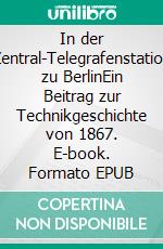 In der Zentral-Telegrafenstation zu BerlinEin Beitrag zur Technikgeschichte von 1867. E-book. Formato EPUB ebook di George Hiltl