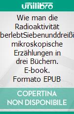 Wie man die Radioaktivität überlebtSiebenunddreißig mikroskopische Erzählungen in drei Büchern. E-book. Formato EPUB ebook