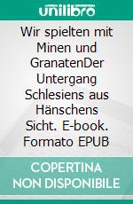 Wir spielten mit Minen und GranatenDer Untergang Schlesiens aus Hänschens Sicht. E-book. Formato EPUB ebook