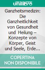 Ganzheitsmedizin: Die Ganzheitlichkeit von Gesundheit und Heilung – Konzepte von Körper, Geist und Seele, Erde und Kosmos. E-book. Formato EPUB ebook