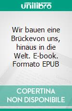 Wir bauen eine Brückevon uns, hinaus in die Welt. E-book. Formato EPUB ebook