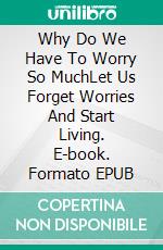 Why Do We Have To Worry So MuchLet Us Forget Worries And Start Living. E-book. Formato EPUB ebook