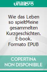 Wie das Leben so spieltMeine gesammelten Kurzgeschichten. E-book. Formato EPUB ebook