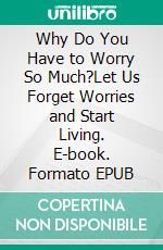 Why Do You Have to Worry So Much?Let Us Forget Worries and Start Living. E-book. Formato EPUB ebook