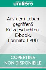 Aus dem Leben gegriffen5 Kurzgeschichten. E-book. Formato EPUB ebook