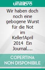 Wir haben doch noch eine gebogene Wurst für die Not im Keller!April 2014   Ein Journal. E-book. Formato EPUB