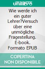 Wie werde ich ein guter Lehrer?Versuch über eine unmögliche Fragestellung. E-book. Formato EPUB ebook di Markus Daumüller