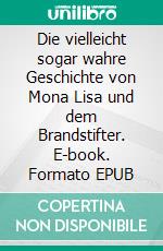 Die vielleicht sogar wahre Geschichte von Mona Lisa und dem Brandstifter. E-book. Formato EPUB ebook