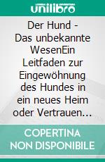 Der Hund - Das unbekannte WesenEin Leitfaden zur Eingewöhnung des Hundes in ein neues Heim  oder  Vertrauen und Dankbarkeit - die universellen Heilmittel. E-book. Formato EPUB ebook