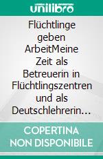 Flüchtlinge geben ArbeitMeine Zeit als Betreuerin in Flüchtlingszentren und als Deutschlehrerin für Asylsuchende. E-book. Formato EPUB ebook