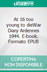 At 16 too young to dieWar Diary Ardennes 1944. E-book. Formato EPUB ebook