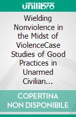 Wielding Nonviolence in the Midst of ViolenceCase Studies of Good Practices in Unarmed Civilian Protection. E-book. Formato EPUB ebook