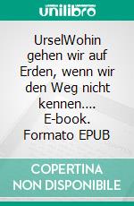 UrselWohin gehen wir auf Erden, wenn wir den Weg nicht kennen…. E-book. Formato EPUB ebook