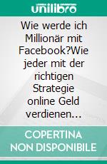 Wie werde ich Millionär mit Facebook?Wie jeder mit der richtigen Strategie online Geld verdienen kann.. E-book. Formato EPUB ebook