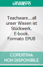 Teachware...all unser Wissen ist Stückwerk. E-book. Formato EPUB ebook