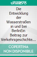 Die Entwicklung der Wasserstraßen in und bei BerlinEin Beitrag zur Verkehrsgeschichte von 1881. E-book. Formato EPUB ebook di Professor E. Dietrich