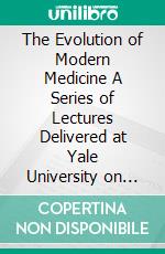 The Evolution of Modern Medicine A Series of Lectures Delivered at Yale University on the Silliman Foundation in April, 1913. E-book. Formato EPUB ebook di William Osler